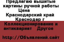 Предлагаю вышитые картины ручной работы › Цена ­ 3 000 - Краснодарский край, Краснодар г. Коллекционирование и антиквариат » Другое   